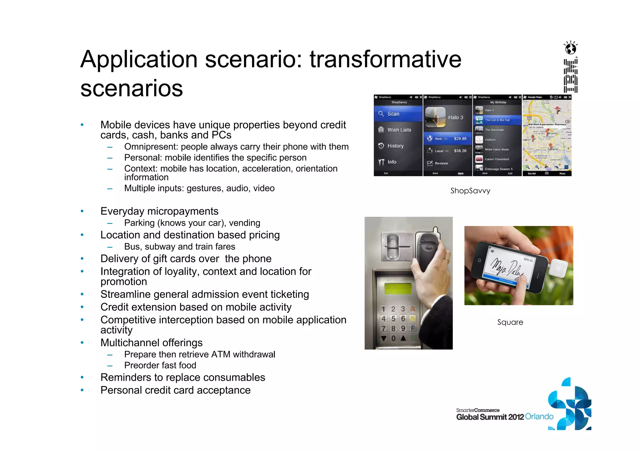 Application scenario: transformative
scenarios
• Mobile devices have unique properties beyond credit
cards, cash, banks and PCs
– Omnipresent: people always carry their phone with them
– Personal: mobile identifies the specific person
– Context: mobile has location, acceleration, orientation
information
– Multiple inputs: gestures, audio, video
• Everyday micropayments
– Parking (knows your car), vending
• Location and destination based pricing
– Bus, subway and train fares
• Delivery of gift cards over the phone
• Integration of loyality, context and location for
promotion
• Streamline general admission event ticketing
• Credit extension based on mobile activity
• Competitive interception based on mobile application
activity
• Multichannel offerings
– Prepare then retrieve ATM withdrawal
– Preorder fast food
• Reminders to replace consumables
• Personal credit card acceptance
Square
ShopSavvy
 