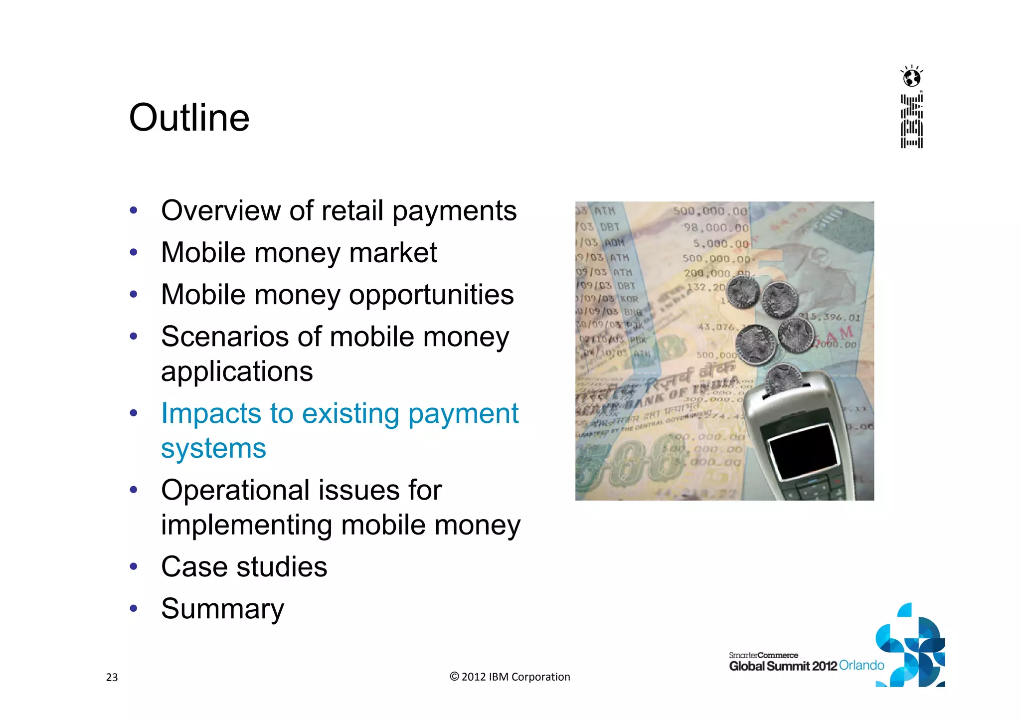 Outline
• Overview of retail payments
• Mobile money market
• Mobile money opportunities
• Scenarios of mobile money
applications
• Impacts to existing payment
systems
• Operational issues for
implementing mobile money
• Case studies
• Summary
© 2012 IBM Corporation23
 