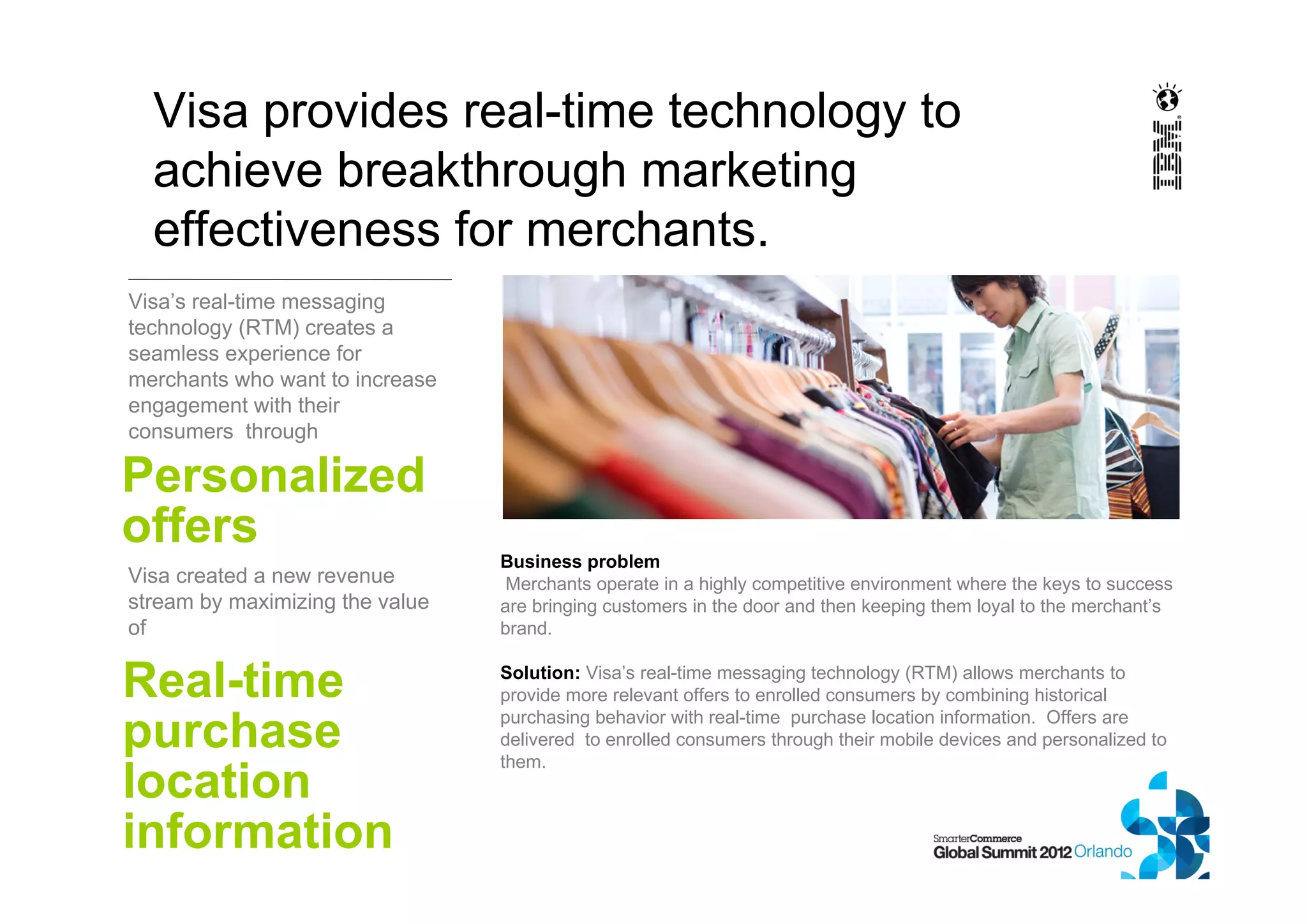 Visa’s real-time messaging
technology (RTM) creates a
seamless experience for
merchants who want to increase
engagement with their
consumers through
Visa provides real-time technology to
achieve breakthrough marketing
effectiveness for merchants.
Personalized
offers
Business problem
Merchants operate in a highly competitive environment where the keys to success
are bringing customers in the door and then keeping them loyal to the merchant’s
brand.
Solution: Visa’s real-time messaging technology (RTM) allows merchants to
provide more relevant offers to enrolled consumers by combining historical
purchasing behavior with real-time purchase location information. Offers are
delivered to enrolled consumers through their mobile devices and personalized to
them.
Visa created a new revenue
stream by maximizing the value
of
Real-time
purchase
location
information
 