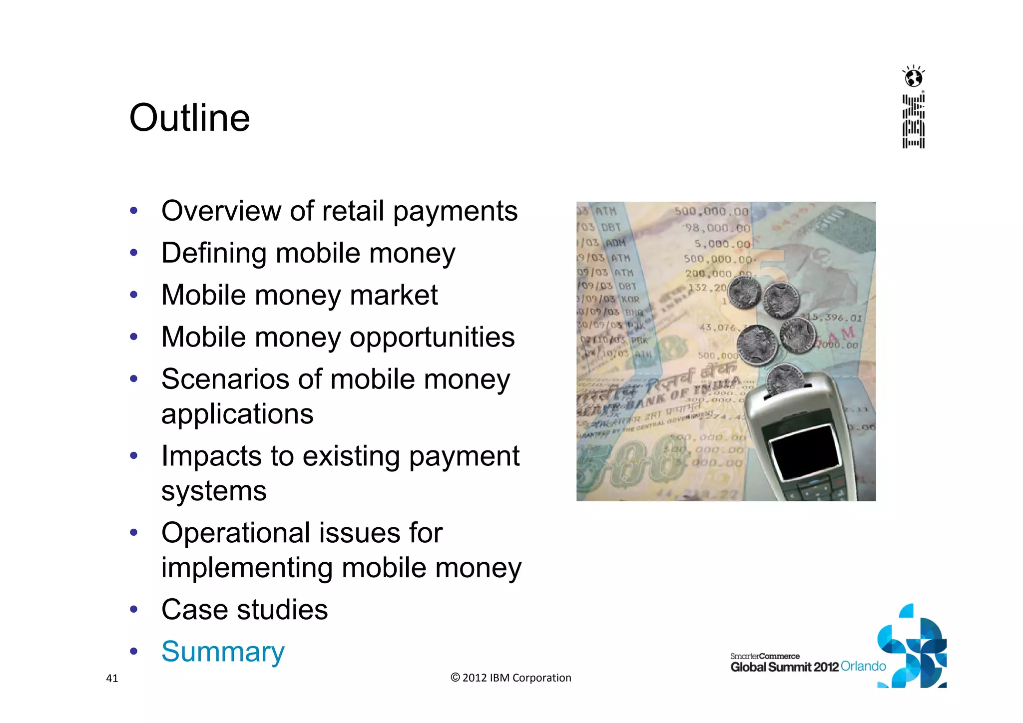 Outline
• Overview of retail payments
• Defining mobile money
• Mobile money market
• Mobile money opportunities
• Scenarios of mobile money
applications
• Impacts to existing payment
systems
• Operational issues for
implementing mobile money
• Case studies
• Summary
© 2012 IBM Corporation41
 