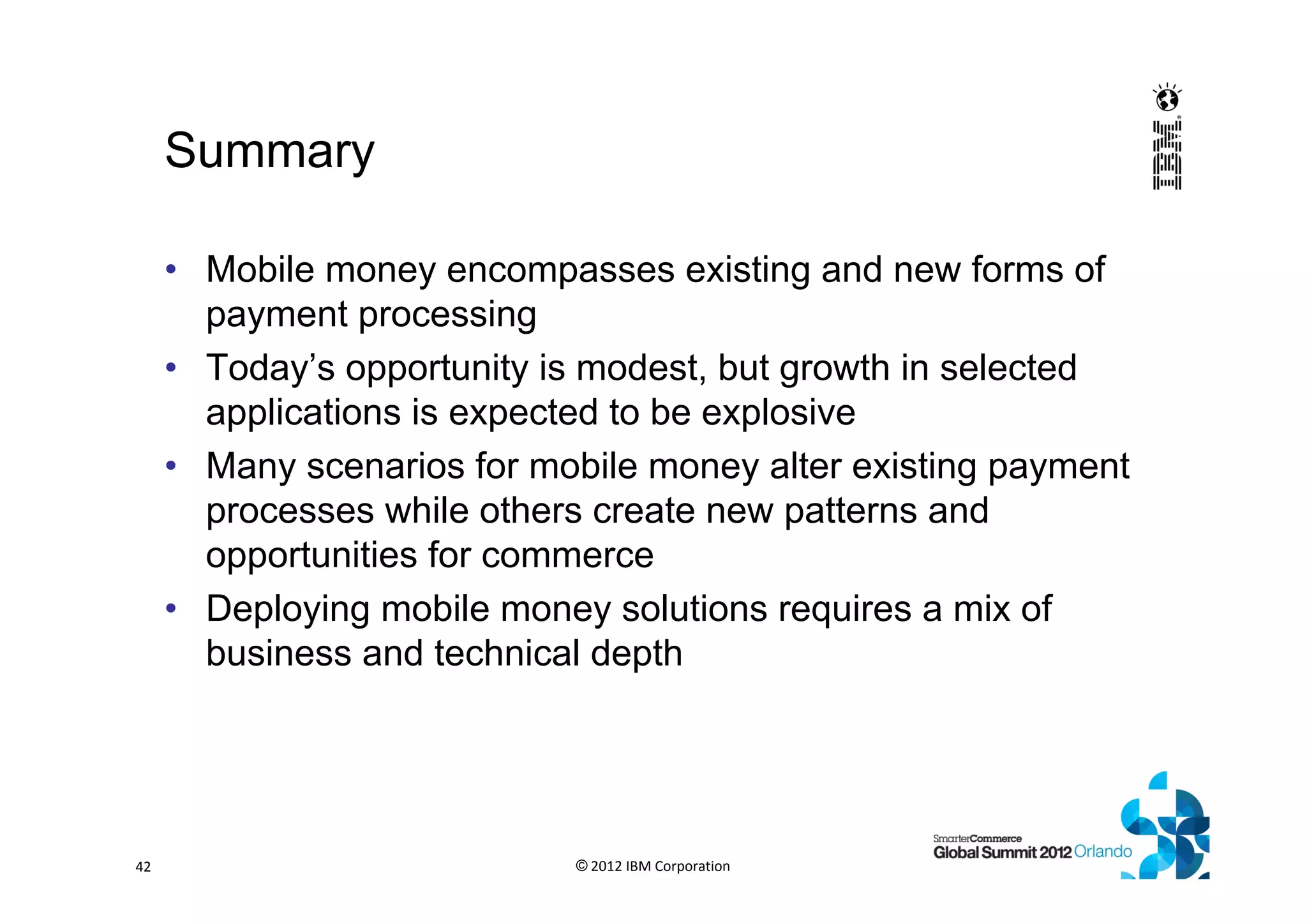 Summary
• Mobile money encompasses existing and new forms of
payment processing
• Today’s opportunity is modest, but growth in selected
applications is expected to be explosive
• Many scenarios for mobile money alter existing payment
processes while others create new patterns and
opportunities for commerce
• Deploying mobile money solutions requires a mix of
business and technical depth
© 2012 IBM Corporation42
 