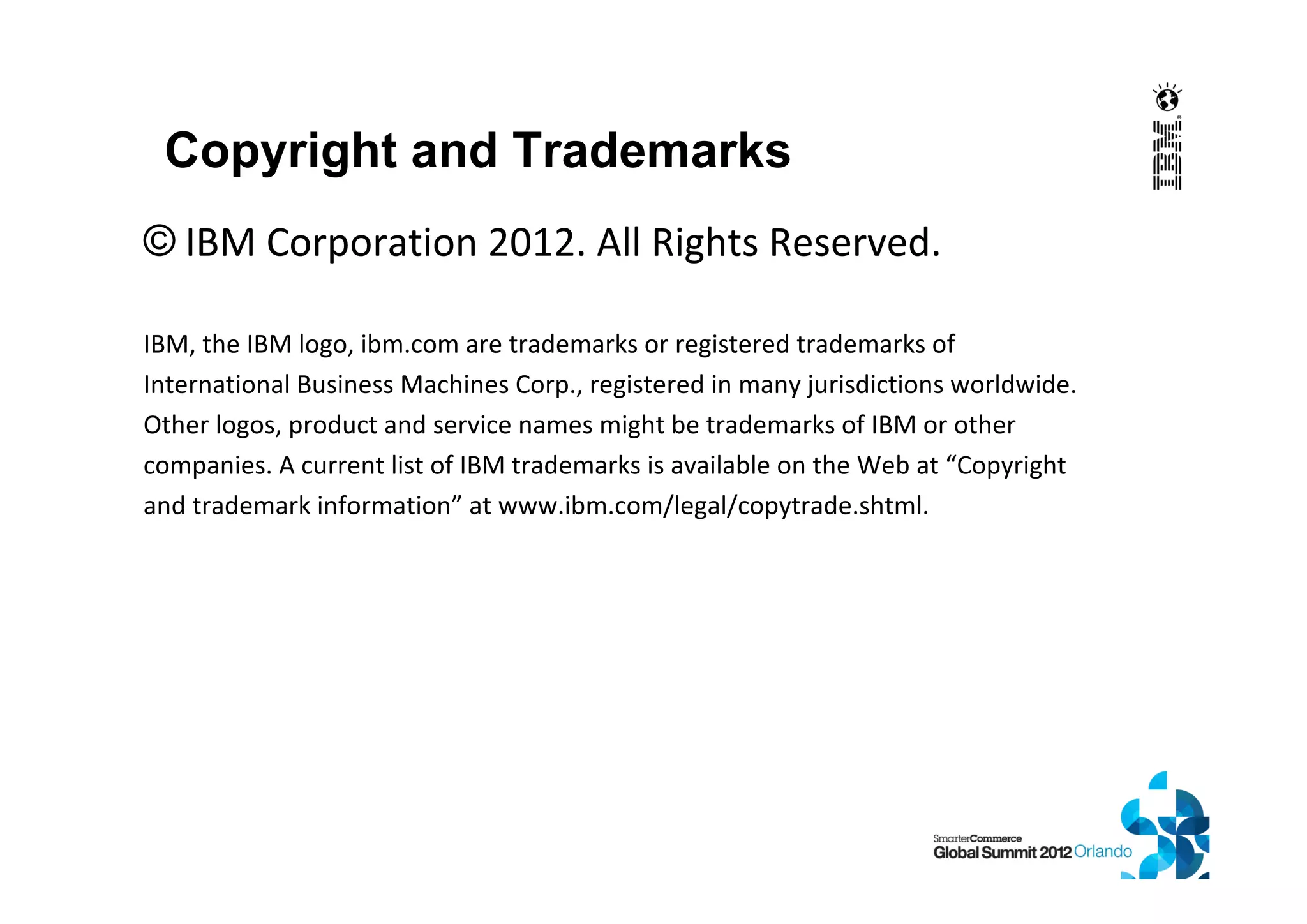 © IBM Corporation 2012. All Rights Reserved.
IBM, the IBM logo, ibm.com are trademarks or registered trademarks of
International Business Machines Corp., registered in many jurisdictions worldwide.
Other logos, product and service names might be trademarks of IBM or other
companies. A current list of IBM trademarks is available on the Web at “Copyright
and trademark information” at www.ibm.com/legal/copytrade.shtml.
Copyright and Trademarks
 