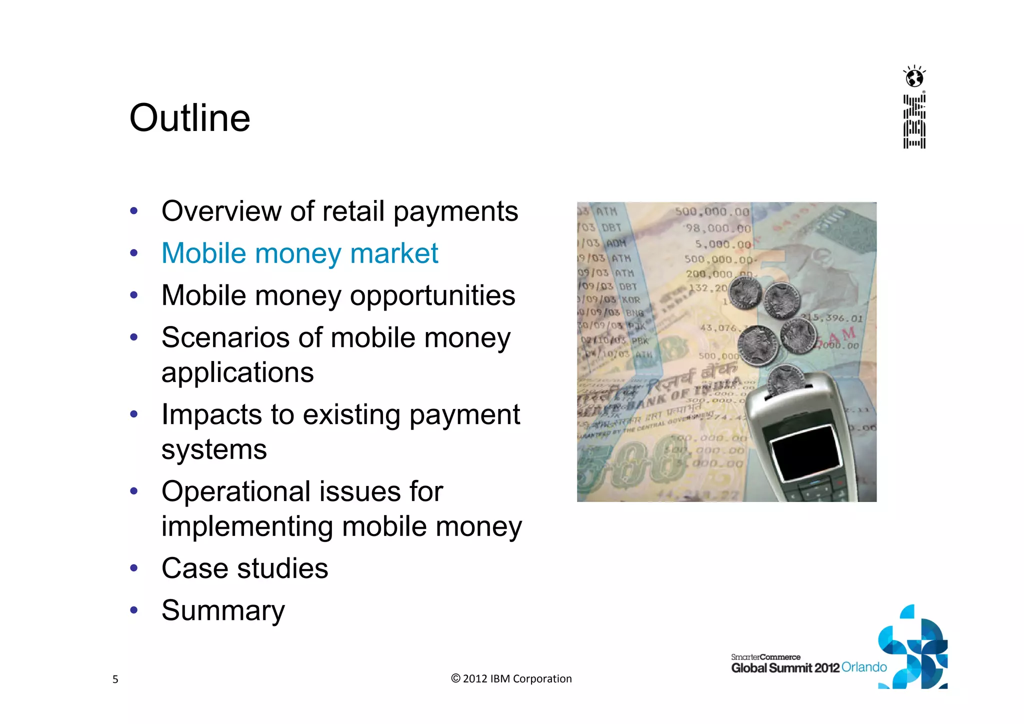Outline
• Overview of retail payments
• Mobile money market
• Mobile money opportunities
• Scenarios of mobile money
applications
• Impacts to existing payment
systems
• Operational issues for
implementing mobile money
• Case studies
• Summary
© 2012 IBM Corporation5
 