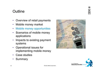 Outline
• Overview of retail payments
• Mobile money market
• Mobile money opportunities
• Scenarios of mobile money
applications
• Impacts to existing payment
systems
• Operational issues for
implementing mobile money
• Case studies
• Summary
© 2012 IBM Corporation10
 