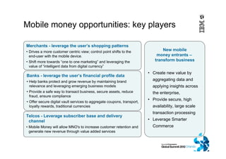 Banks - leverage the user’s financial profile data
• Help banks protect and grow revenue by maintaining brand
relevance and leveraging emerging business models
• Provide a safe way to transact business, secure assets, reduce
fraud, ensure compliance
• Offer secure digital vault services to aggregate coupons, transport,
loyalty rewards, traditional currencies
Merchants - leverage the user’s shopping patterns
• Drives a more customer centric view; control point shifts to the
end-user with the mobile device.
• Shift more towards “one to one marketing” and leveraging the
value of “intelligent data from digital currency”
Telcos - Leverage subscriber base and delivery
channel
• Mobile Money will allow MNO's to increase customer retention and
generate new revenue through value added services
Mobile money opportunities: key players
• Create new value by
aggregating data and
applying insights across
the enterprise,
• Provide secure, high
availability, large scale
transaction processing
• Leverage Smarter
Commerce
New mobile
money entrants –
transform business
 