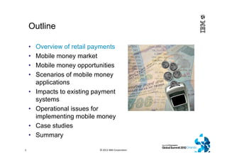 Outline
• Overview of retail payments
• Mobile money market
• Mobile money opportunities
• Scenarios of mobile money
applications
• Impacts to existing payment
systems
• Operational issues for
implementing mobile money
• Case studies
• Summary
© 2012 IBM Corporation2
 
