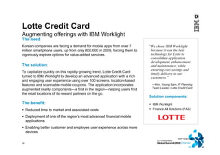 38
Lotte Credit Card
Augmenting offerings with IBM Worklight
WSP14583-USEN-00
Solution components:
 IBM Worklight
 Finance All Solutions (FAS)
The need:
Korean companies are facing a demand for mobile apps from over 7
million smartphone users, up from only 800,000 in 2009, forcing them to
vigorously explore options for value-added services.
The solution:
To capitalize quickly on this rapidly growing trend, Lotte Credit Card
turned to IBM Worklight to develop an advanced application with a rich
and engaging user experience using over 100 screens, location-based
features and scannable mobile coupons. The application incorporates
augmented reality components—a first in the region—helping users find
the retail locations of its reward partners on the go.
The benefit:
 Reduced time to market and associated costs
 Deployment of one of the region’s most advanced financial mobile
applications
 Enabling better customer and employee user experience across more
devices
“We chose IBM Worklight
because it was the best
technology for Lotte to
consolidate application
development, enhancement
and maintenance, while
ensuring cost savings and
timely delivery to our
customers.”
—Kim, Young Sam, IT Planning
Team Leader, Lotte Credit Card
 