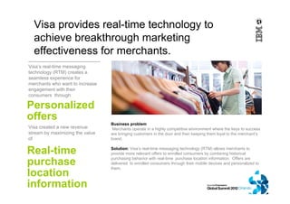 Visa’s real-time messaging
technology (RTM) creates a
seamless experience for
merchants who want to increase
engagement with their
consumers through
Visa provides real-time technology to
achieve breakthrough marketing
effectiveness for merchants.
Personalized
offers
Business problem
Merchants operate in a highly competitive environment where the keys to success
are bringing customers in the door and then keeping them loyal to the merchant’s
brand.
Solution: Visa’s real-time messaging technology (RTM) allows merchants to
provide more relevant offers to enrolled consumers by combining historical
purchasing behavior with real-time purchase location information. Offers are
delivered to enrolled consumers through their mobile devices and personalized to
them.
Visa created a new revenue
stream by maximizing the value
of
Real-time
purchase
location
information
 