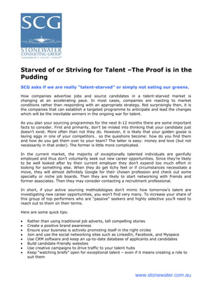 Starved of or Striving for Talent –The Proof is in the
Pudding
SCG asks if we are really “talent-starved” or simply not eating our greens.

How companies advertise jobs and source candidates in a talent-starved market is
changing at an accelerating pace. In most cases, companies are reacting to market
conditions rather than responding with an appropriate strategy. Not surprisingly then, it is
the companies that can establish a targeted programme to anticipate and lead the changes
which will be the inevitable winners in the ongoing war for talent.

As you plan your sourcing programmes for the next 6-12 months there are some important
facts to consider. First and primarily, don’t be misled into thinking that your candidate just
doesn’t exist. More often than not they do. However, it is likely that your golden goose is
laying eggs in one of your competitors… so the questions become: how do you find them
and how do you get them over to your team? The latter is easy: money and love (but not
necessarily in that order). The former is little more complicated.

In the current market, the majority of exceptionally talented individuals are gainfully
employed and thus don’t voluntarily seek out new career opportunities. Since they’re likely
to be well looked after by their current employer they don’t expend too much effort in
looking for something else. When they do get itchy feet or if circumstances necessitate a
move, they will almost definitely Google for their chosen profession and check out some
specialty or niche job boards. Then they are likely to start networking with friends and
former associates. Then they may consider contacting a recruitment professional.

In short, if your active sourcing methodologies don’t mimic how tomorrow’s talent are
investigating new career opportunities, you won’t find very many. To increase your share of
this group of top performers who are “passive” seekers and highly selective you’ll need to
reach out to them on their terms.

Here are some quick tips:

•   Rather than using traditional job adverts, tell compelling stories
•   Create a positive brand awareness
•   Ensure your business is actively promoting itself in the right circles
•   Join and use the social networking sites such as LinkedIn, Facebook, and Myspace
•   Use CRM software and keep an up-to-date database of applicants and candidates
•   Build candidate-friendly websites
•   Use creative campaigns to drive traffic to your talent hubs
•   Keep “watching briefs” open for exceptional talent – even if it means creating a role to
    suit them




                                                               www.stonewater.com.au
 