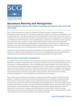 Succession Planning and Management
SCG describes the keys to best practice succession planning to help attract and
retain staff


We’re currently witnessing the impact of an emerging new breed of succession management systems.
Contemporary systems no longer think just about the replacement of talent, but also focus on development. These
new approaches take a more systemic approach toward an organisation’s human capital. Why the new interest in
succession? The forces that have renewed interest in succession systems and have changed them in dramatic ways
are trends that have affected business in the new global economy. Leadership is and has always been a relatively
scarce commodity within companies. To lose a strong, effective leader is a serious blow to any organisation.
Companies reward high performers with opportunities for development and not necessarily extended, long-term
employment. The internet has enhanced the mobility of leadership talent, making it easy for employees to find
opportunities elsewhere and for those opportunities to come knocking on their door.

Executive recruiters and headhunters today possess greater clout and sophistication. No longer is it unfair game to
recruit your competitor’s best and brightest workers. Non-stop, unpredictable organisational change has caused
organisations to quickly identify growing gaps in talent and emerging needs for new types of talent.


Best practice in succession management
Our research has found that ‘succession savvy’ corporations possess several traits that characterise their winning
approaches to succession management. First, their succession systems are easy to use. Winning systems are non-
bureaucratic, uncomplicated processes – with a unified approach to ensure consistency and maintain objectivity
across business units, organisational levels and geographic areas. The best systems are developmentally oriented,
rather than simply replacement oriented. The system becomes a proactive vehicle for managers and executives to
reflect on the progress of their talent and the opportunities they require for genuine development. Highly effective
systems always actively involve the very top players in the organisation. Senior executives view effective
succession management as a critical strategic tool for attracting and retaining talent.


Best practice succession systems are also effective at spotting gaps in talent and identifying important lynchpin
positions – the select set of jobs that are critical to the overall success of the organisation. Succession planning
does the job of monitoring the succession process, enabling the company to ensure that the right people are
moving into the right jobs at the right time and that gaps are being spotted early on. The most successful systems
are built around continual reinvention. Best practice companies continually refine and adjust their systems as they
receive feedback, monitor developments in technology and learn from other leading organisations. Where old
systems were characterised by complete confidentiality and secrecy, today’s systems actually encourage
involvement by individuals who are participants and candidates. Under older systems, few participants knew where
they actually stood in terms of their potential for career opportunities ahead.



                                                                                   www.stonewater.com.au
 