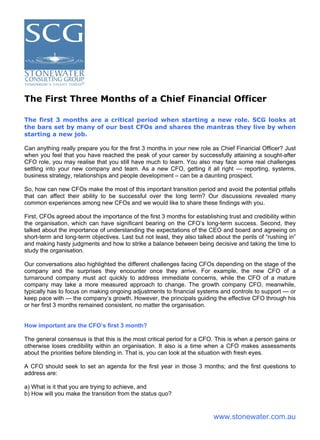 The First Three Months of a Chief Financial Officer

The first 3 months are a critical period when starting a new role. SCG looks at
the bars set by many of our best CFOs and shares the mantras they live by when
starting a new job.

Can anything really prepare you for the ﬁrst 3 months in your new role as Chief Financial Officer? Just
when you feel that you have reached the peak of your career by successfully attaining a sought-after
CFO role, you may realise that you still have much to learn. You also may face some real challenges
settling into your new company and team. As a new CFO, getting it all right — reporting, systems,
business strategy, relationships and people development – can be a daunting prospect.

So, how can new CFOs make the most of this important transition period and avoid the potential pitfalls
that can affect their ability to be successful over the long term? Our discussions revealed many
common experiences among new CFOs and we would like to share these findings with you.

First, CFOs agreed about the importance of the ﬁrst 3 months for establishing trust and credibility within
the organisation, which can have signiﬁcant bearing on the CFO’s long-term success. Second, they
talked about the importance of understanding the expectations of the CEO and board and agreeing on
short-term and long-term objectives. Last but not least, they also talked about the perils of “rushing in”
and making hasty judgments and how to strike a balance between being decisive and taking the time to
study the organisation.

Our conversations also highlighted the different challenges facing CFOs depending on the stage of the
company and the surprises they encounter once they arrive. For example, the new CFO of a
turnaround company must act quickly to address immediate concerns, while the CFO of a mature
company may take a more measured approach to change. The growth company CFO, meanwhile,
typically has to focus on making ongoing adjustments to ﬁnancial systems and controls to support — or
keep pace with — the company’s growth. However, the principals guiding the effective CFO through his
or her first 3 months remained consistent, no matter the organisation.


How important are the CFO’s ﬁrst 3 month?

The general consensus is that this is the most critical period for a CFO. This is when a person gains or
otherwise loses credibility within an organisation. It also is a time when a CFO makes assessments
about the priorities before blending in. That is, you can look at the situation with fresh eyes.

A CFO should seek to set an agenda for the first year in those 3 months; and the first questions to
address are:

a) What is it that you are trying to achieve, and
b) How will you make the transition from the status quo?


                                                                         www.stonewater.com.au
 