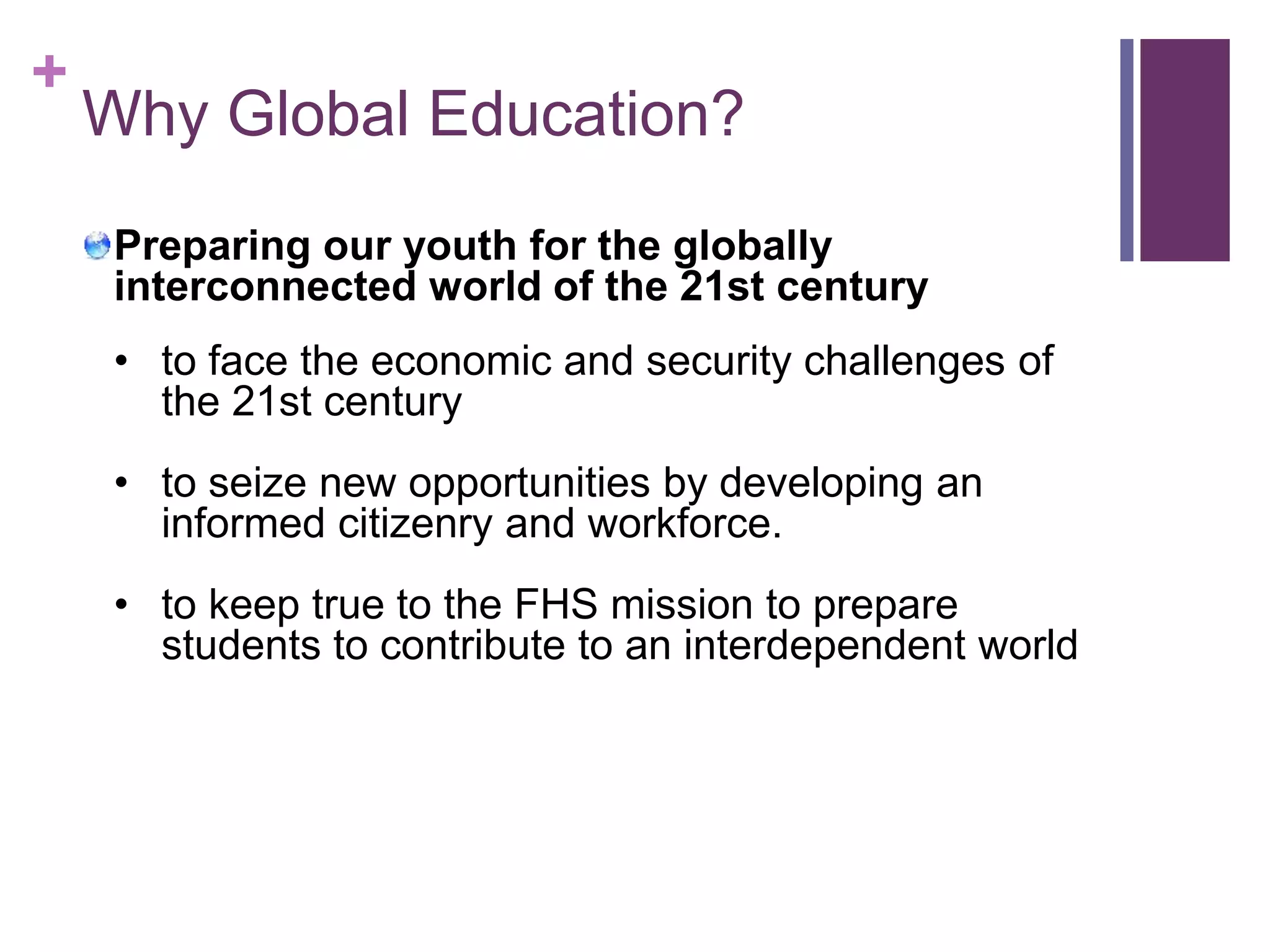 + 
Why Global Education? 
Preparing our youth for the globally 
interconnected world of the 21st century 
• to face the economic and security challenges of 
the 21st century 
• to seize new opportunities by developing an 
informed citizenry and workforce. 
• to keep true to the FHS mission to prepare 
students to contribute to an interdependent world 
 
