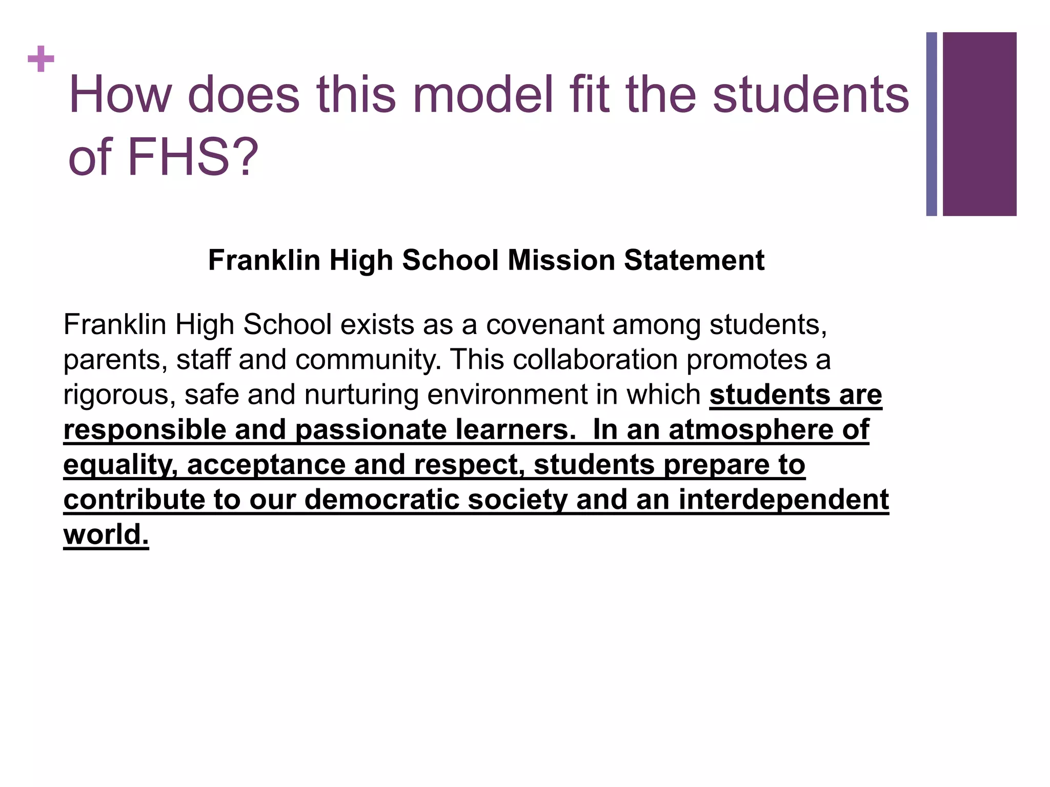 + 
How does this model fit the students 
of FHS? 
Franklin High School Mission Statement 
Franklin High School exists as a covenant among students, 
parents, staff and community. This collaboration promotes a 
rigorous, safe and nurturing environment in which students are 
responsible and passionate learners. In an atmosphere of 
equality, acceptance and respect, students prepare to 
contribute to our democratic society and an interdependent 
world. 
 