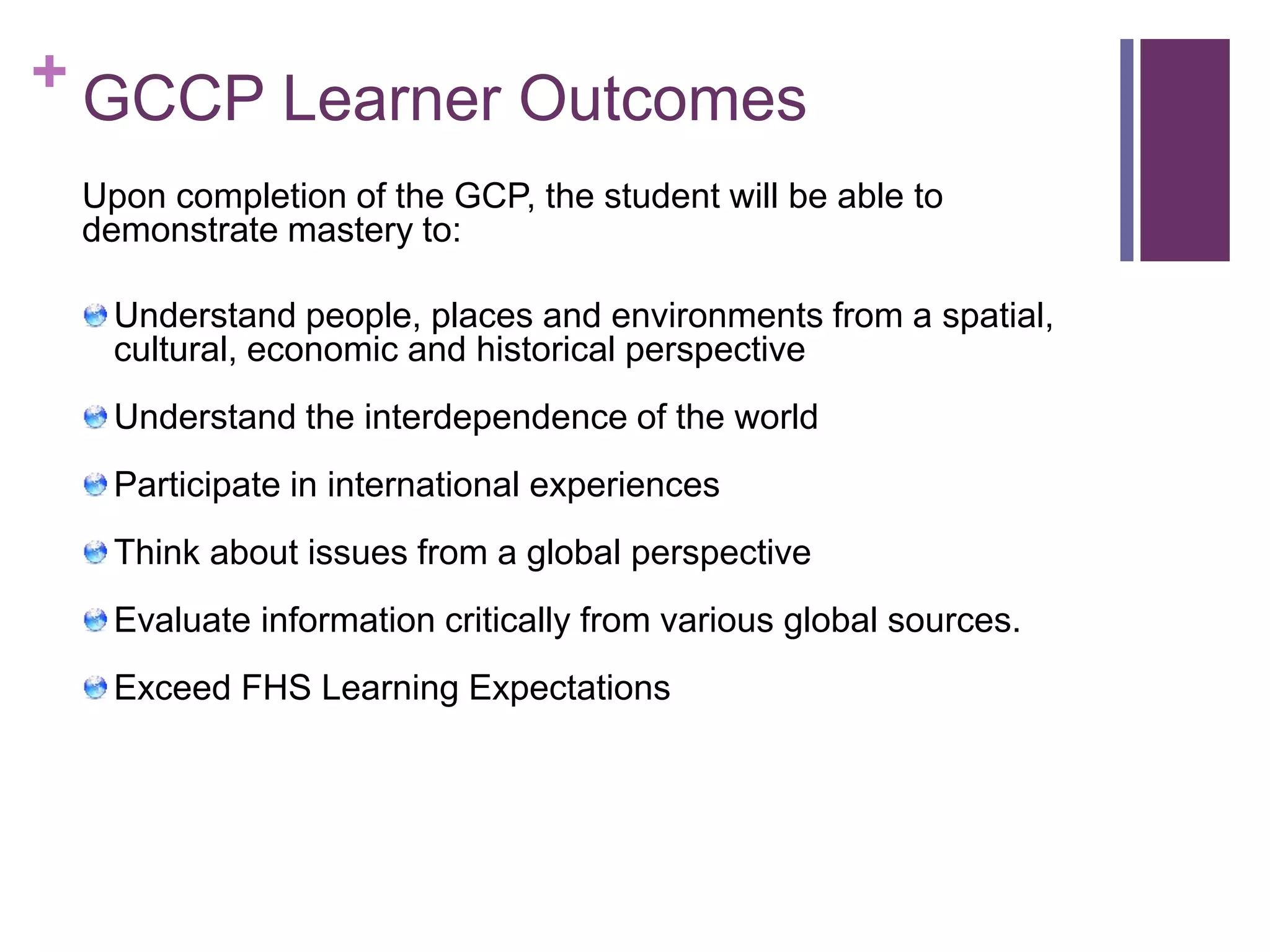+ GCCP Learner Outcomes 
Upon completion of the GCP, the student will be able to 
demonstrate mastery to: 
Understand people, places and environments from a spatial, 
cultural, economic and historical perspective 
Understand the interdependence of the world 
Participate in international experiences 
Think about issues from a global perspective 
Evaluate information critically from various global sources. 
Exceed FHS Learning Expectations 
 