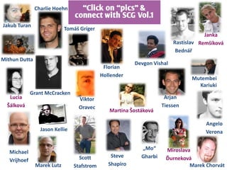 Charlie Hoehn      ‚Click on ‚pics‛ &
                                connect with SCG Vol.1
Jakub Turan
                            Tomáš Gríger
                                                                                     Janka
                                                                         Rastislav Remšíková
                                                                          Bednář
Mithun Dutta
                                                         Devgon Vishal
                                             Florian
                                            Hollender
                                                                                Mutembei
                                                                                  Kariuki
              Grant McCracken
   Lucia                          Viktor                             Arjan
  Šálková                         Oravec                            Tiessen
                                               Martina Šostáková

                                                                                     Angelo
                 Jason Kellie                                                        Verona

                                                           „Mo“      Miroslava
   Michael
                                  Scott         Steve      Gharbi    Ďurneková
   Vrijhoef
               Marek Lutz       Stafstrom      Shapiro                        Marek Chorvát
 