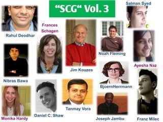 Salman Syed
                         ‚SCG‚ Vol. 3
                  Frances
                  Schagen
  Rahul Deodhar



                                                Noah Fleming

                                                                  Ayesha Naz
                                  Jim Kouzes

Nibras Bawa
                                                BjoernHerrmann




                                Tanmay Vora
               Daniel C. Shaw
Monika Hardy                                   Joseph Jambu        Franz Milec
 