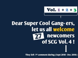 Vol. 1 + 2 + 3

Dear Super Cool Gang- ers,
        let us all welcome
               newcomers
             of SCG Vol. 4 !

      They left 1st comment during ( Sept 2010 - Dec 2010 )
 