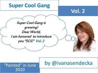 Super Cool Gang
                                Vol. 2
       Super Cool Gang is
            growing!
          Dear World,
   I am honored to introduce
        you “SCG” Vol. 2




“Painted” in June      by @ivanasendecka
      2010
 