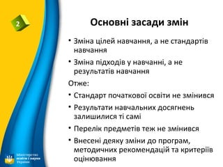 Основні засади змін2
• Зміна цілей навчання, а не стандартів
навчання
• Зміна підходів у навчанні, а не
результатів навчання
Отже:
• Стандарт початкової освіти не змінився
• Результати навчальних досягнень
залишилися ті самі
• Перелік предметів теж не змінився
• Внесені деяку зміни до програм,
методичних рекомендацій та критеріїв
оцінювання
 