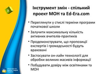Інструмент змін - спільний
проект МОН та Ed-Era.com
3
• Переглянути у стислі терміни програми
початкової школи
• Залучити максимальну кількість
активних вчителів-практиків
• Продемонструвати, що пропозиції
експертів і громадськості будуть
враховані
• Застосувати он-лайн технології для
обробки великих масивів інформації
• Побудувати довіру між освітянами та
МОН
 
