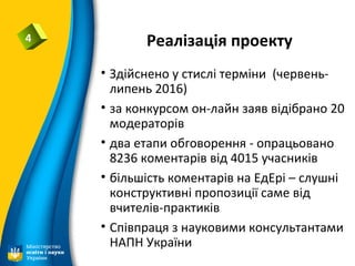 Реалізація проекту4
• Здійснено у стислі терміни (червень-
липень 2016)
• за конкурсом он-лайн заяв відібрано 20
модераторів
• два етапи обговорення - опрацьовано
8236 коментарів від 4015 учасників
• більшість коментарів на ЕдЕрі – слушні
конструктивні пропозиції саме від
вчителів-практиків
• Співпраця з науковими консультантами
НАПН України
 