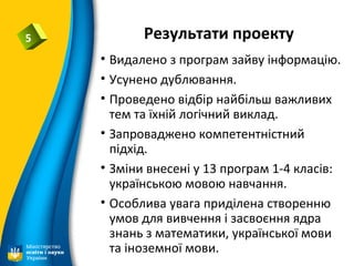 Результати проекту5
• Видалено з програм зайву інформацію.
• Усунено дублювання.
• Проведено відбір найбільш важливих
тем та їхній логічний виклад.
• Запроваджено компетентністний
підхід.
• Зміни внесені у 13 програм 1-4 класів:
українською мовою навчання.
• Особлива увага приділена створенню
умов для вивчення і засвоєння ядра
знань з математики, української мови
та іноземної мови.
 