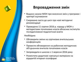 Впровадження змін6
• Видано накази МОН про внесення змін у програми і
критерії оцінювання
• Скеровано листа до шкіл про нові методичні
рекомендації
• Проведено 11 серпня 2016 р. нараду у МОН з
методистами початкових класів обласних інститутів
післядипломної педагогічної освіти
Необхідно:
• Обговорити зміни на серпневих вчительських
конференціях
• Провести обговорення на районних методичних
об'єднаннях вчителів початкових класів
• Запровадити в школах з 1 вересня 2016 року
• Розмістити додаткові навчальні матеріали на
відкритій інтернет-платформі
 