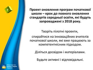 7 Проект оновлення програм початкової
школи – крок до повного оновлення
стандартів середньої освіти, які будуть
запроваджені з 2018 року.
Творіть пілотні проекти,
спирайтися на інноваційних вчителів
початкової школи, які вже працюють за
компетентнісним підходом.
Діліться досвідом і матеріалами.
Будьте активні і відповідальні.
 