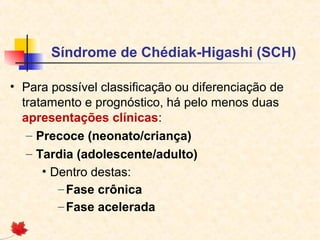 Síndrome de Chédiak-Higashi (SCH)
• Para possível classificação ou diferenciação de
tratamento e prognóstico, há pelo menos duas
apresentações clínicas:
– Precoce (neonato/criança)
– Tardia (adolescente/adulto)
• Dentro destas:
– Fase crônica
– Fase acelerada

 