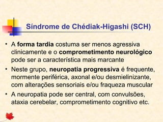 Síndrome de Chédiak-Higashi (SCH)
• A forma tardia costuma ser menos agressiva
clinicamente e o comprometimento neurológico
pode ser a característica mais marcante
• Neste grupo, neuropatia progressiva é frequente,
mormente periférica, axonal e/ou desmielinizante,
com alterações sensoriais e/ou fraqueza muscular
• A neuropatia pode ser central, com convulsões,
ataxia cerebelar, comprometimento cognitivo etc.

 