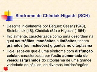 Síndrome de Chédiak-Higashi (SCH)
• Descrita inicialmente por Beguez Cesar (1943),
Steinbrinck (48), Chédiak (52) e Higashi (1954)
• Inicialmente, caracterizada como uma desordem na
qual neutrófilos, monócitos e linfócitos tinham
grânulos (ou inclusões) gigantes no citoplasma
• Hoje, sabe-se que é uma síndrome com disfunção
celular, caracterizada por fusão aumentada de
vesículas/grânulos do citoplasma de uma grande
variedade de células, de diversos tecidos/órgãos

 