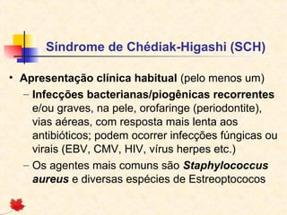 Síndrome de Chédiak-Higashi (SCH)
• Apresentação clínica habitual (pelo menos um)
– Infecções bacterianas/piogênicas recorrentes
e/ou graves, na pele, orofaringe (periodontite),
vias aéreas, com resposta mais lenta aos
antibióticos; podem ocorrer infecções fúngicas ou
virais (EBV, CMV, HIV, vírus herpes etc.)
– Os agentes mais comuns são Staphylococcus
aureus e diversas espécies de Estreoptococos

 
