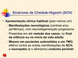 Síndrome de Chédiak-Higashi (SCH)
• Apresentação clínica habitual (pelo menos um)
– Manifestações neurológicas (centrais e/ou
periféricas), com neurodegeneração progressiva
– Presentes em até metade dos casos, no final
da infância ou no início da vida adulta
– Mesmo em pacientes submetidos a um TMO,
efetivo contra as outras manifestações da SCH,
a neuropatia (e o albinismo) costuma persistir

 