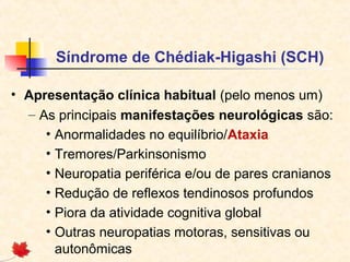 Síndrome de Chédiak-Higashi (SCH)
• Apresentação clínica habitual (pelo menos um)
– As principais manifestações neurológicas são:
• Anormalidades no equilíbrio/Ataxia
• Tremores/Parkinsonismo
• Neuropatia periférica e/ou de pares cranianos
• Redução de reflexos tendinosos profundos
• Piora da atividade cognitiva global
• Outras neuropatias motoras, sensitivas ou
autonômicas

 