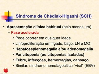 Síndrome de Chédiak-Higashi (SCH)
• Apresentação clínica habitual (pelo menos um)
– Fase acelerada
• Pode ocorrer em qualquer idade
• Linfoproliferação em fígado, baço, LN e MO
• Hepatoesplenomegalia e/ou adenomegalia
• Pancitopenia (ou citopenias isoladas)
• Febre, infecções, hemorragias, cansaço
• Similar: síndrome hemofagocítica “viral” (EBV)

 