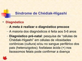 Síndrome de Chédiak-Higashi
• Diagnóstico
– A meta é realizar o diagnóstico precoce
– A maioria dos diagnósticos é feita aos 5-6 anos
– Diagnóstico pré-natal: pesquisa de “células de
Chédiak-Higashi” em células de vilosidades
coriônicas (cultura) e/ou no sangue periférico dos
pais (heterozigotos); fosfatase ácida (+) nos
lisossomos fetais pode confirmar a doença

 