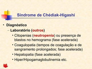 Síndrome de Chédiak-Higashi
• Diagnóstico
– Laboratório (outros)
• Citopenias (neutropenia) ou presença de
blastos no hemograma (fase acelerada)
• Coagulopatia (tempos de coagulação e de
sangramento prolongados; fase acelerada)
• Hepatopatia (fase acelerada)
• Hiper/Hipogamaglobulinemia etc.

 