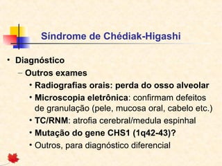 Síndrome de Chédiak-Higashi
• Diagnóstico
– Outros exames
• Radiografias orais: perda do osso alveolar
• Microscopia eletrônica: confirmam defeitos
de granulação (pele, mucosa oral, cabelo etc.)
• TC/RNM: atrofia cerebral/medula espinhal
• Mutação do gene CHS1 (1q42-43)?
• Outros, para diagnóstico diferencial

 