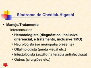 Síndrome de Chédiak-Higashi
• Manejo/Tratamento
– Interconsultas
• Hematologista (diagnóstico, inclusive
diferencial, e tratamento, inclusive TMO)
• Neurologista (se neuropatia presente)
• Oftalmologista (perda visual etc.)
• Infectologista (auxílio na terapia antinfecciosa)
• Outros (cirurgiões etc.)

 