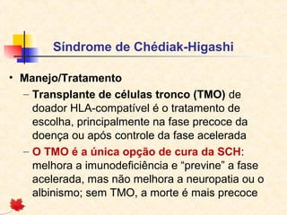 Síndrome de Chédiak-Higashi
• Manejo/Tratamento
– Transplante de células tronco (TMO) de
doador HLA-compatível é o tratamento de
escolha, principalmente na fase precoce da
doença ou após controle da fase acelerada
– O TMO é a única opção de cura da SCH:
melhora a imunodeficiência e “previne” a fase
acelerada, mas não melhora a neuropatia ou o
albinismo; sem TMO, a morte é mais precoce

 