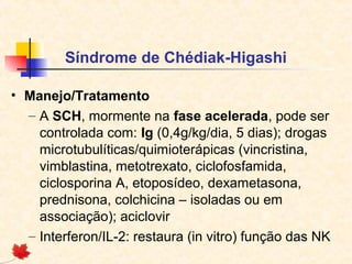Síndrome de Chédiak-Higashi
• Manejo/Tratamento
– A SCH, mormente na fase acelerada, pode ser
controlada com: Ig (0,4g/kg/dia, 5 dias); drogas
microtubulíticas/quimioterápicas (vincristina,
vimblastina, metotrexato, ciclofosfamida,
ciclosporina A, etoposídeo, dexametasona,
prednisona, colchicina – isoladas ou em
associação); aciclovir
– Interferon/IL-2: restaura (in vitro) função das NK

 