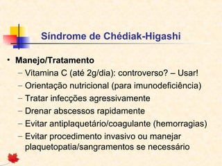 Síndrome de Chédiak-Higashi
• Manejo/Tratamento
– Vitamina C (até 2g/dia): controverso? – Usar!
– Orientação nutricional (para imunodeficiência)
– Tratar infecções agressivamente
– Drenar abscessos rapidamente
– Evitar antiplaquetário/coagulante (hemorragias)
– Evitar procedimento invasivo ou manejar
plaquetopatia/sangramentos se necessário

 