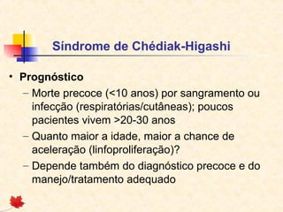Síndrome de Chédiak-Higashi
• Prognóstico
– Morte precoce (<10 anos) por sangramento ou
infecção (respiratórias/cutâneas); poucos
pacientes vivem >20-30 anos
– Quanto maior a idade, maior a chance de
aceleração (linfoproliferação)?
– Depende também do diagnóstico precoce e do
manejo/tratamento adequado

 