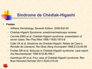 Síndrome de Chédiak-Higashi
•

Fontes
– Willians Hematology, Seventh Edition, 2006;932-35
– Chédiak-Higashi Syndrome: emedicine/medscape reviews
– Carnide EMG et al. Chédiak-Higashi syndrome: presentation of
seven cases. Rev Paul Med 1998;116(6):1873-8
– Colla VA et al. Síndrome de Chediak-Higashi: Relato de Caso e
Revisão da Literatura. Rev Bras Alerg Imunopatol 1998;21(3):83-90
– Freitas GR et al. Seizures in Chédiak-Higashi syndrome: case report.
Arq Neuropsiquiatr 1999;57(2-B):495-7
– Azambuja AP et al. Four case of Chédiak-Higashi syndrome. Rev
Bras Hematol Hemoter 2011;33(4):315-22

 