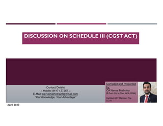 DISCUSSION ON SCHEDULE III (CGST ACT)
Compiled and Presented
by:
CA Navya Malhotra
[B.Com (H), M.Com, ACA, DISA]
Certified GST Member- The
I.C.A.I
Contact Details
:: Mobile: 84471 37367 ::
E-Mail: navyamalhotra28@gmail.com
“Our Knowledge, Your Advantage”
April 2020
 