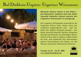 Bad Dürkheim-Ungstein: Ungsteiner Weinsommer
                     Römische Ruinen mitten in den Reben –
                     das historische Ambiente und eine kleine
                     Auswahl römischer Speisen machen den
                     Ungsteiner Weinsommer so einzigartig.

                     Ein exquisites Weinangebot präsentieren die
                     Ungsteiner Winzer ihren Gästen, dazu eine
                     verfeinerte Regionalküche und – zum Am-
                     biente des antiken Weinguts passend – eine
                     kleine Auswahl römischer Speisen. Entspannt
                     lauschen die Besucher im ehemaligen Pferde-
                     stall im Freien oder in offenen weißen Zelten
                     der Jazz- und Soulmusik oder unternehmen
                     unterm Sternenhimmel eine kleine, von den
                     Winzern moderierte kulinarische Weinreise.


                     Termin: 24. 07. - 26. 07. 2009       Schönstes
                                                          We i n f e s t
                     www.bad-duerkheim.de                 2 0 0 7
 