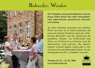 Birkweiler: Weinfest
         Der Festplatz mit großen Bäumen und of-
         fenen Zelten bietet eine tolle Atmosphäre,
         viele Spitzenweine garantieren besonde-
         ren Genuss.

         Am Alten Schulhaus bekommen die örtlichen
         Weine seit mehr als 50 Jahren Bestnoten. Bei
         einem der ältesten Weinfeste sorgen die „Wein-
         freunde Birkweiler“ und der Sportverein für
         gemütliche Stunden. Am Probierstand sind
         Weine von 20 Winzern zu verkosten, auch die
         Spitzenwinzer sind vertreten. Das Speisen-
         angebot wechselt täglich, zudem gibt es eine
         Gourmet-ecke und allabendlich Musik. Nur der
         Montagabend ist für´s „Gebabbel“ reserviert.



         Termin: 24. 07. - 27. 07. 2009        Schönstes
                                               We i n f e s t
         www.birkweiler.de                     2 0 0 0
 