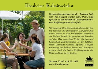 Ilbesheim: Kalmitweinfest
            Genuss-Spaziergang an der Kleinen Kal-
            mit: Im Wingert warten feine Weine und
            Speisen, in der hübschen Ortsmitte die be-
            sten Weißburgunder der Pfalz.

            Mit ausgesuchten Weinen und kleinen Gerich-
            ten bewirten die Ilbesheimer Weingüter ihre
            Gäste mitten in den Weinbergen unterhalb
            der Kleinen Kalmit. So genießen die Besucher
            auf dem Weg zum Dorf Weine, Speisen und
            Landschaft gleichermaßen. In der bildhüb-
            schen Ortsmitte herrscht typische Weinfest-
            stimmung mit Pfälzer Küche und Schoppen-
            weinen. Auch die besten Weißburgunder der
            Pfalz sind hier zu verkosten.



            Termin: 25. 07. - 26. 07. 2009      Schönstes
                                                We i n f e s t
            www.ilbesheim.de                    2 0 0 4
 