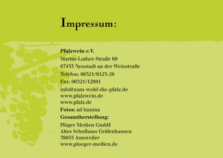 Impressum:
Pfalzwein e.V.
Martin-Luther-Straße 69
67433 Neustadt an der Weinstraße
Telefon: 06321/9123-28
Fax: 06321/12881
info@zum-wohl-die-pfalz.de
www.pfalzwein.de
www.pfalz.de
Fotos: ad lumina
Gesamtherstellung:
Plöger Medien GmbH
Altes Schulhaus Gräfenhausen
76855 Annweiler
www.ploeger-medien.de
 