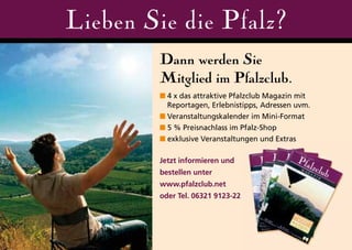 Lieben Sie die Pfalz?
        Dann werden Sie
        Mitglied im Pfalzclub.
        ■ 4 x das attraktive Pfalzclub Magazin mit
          Reportagen, Erlebnistipps, Adressen uvm.
        ■ Veranstaltungskalender im Mini-Format
        ■ 5 % Preisnachlass im Pfalz-Shop
        ■ exklusive Veranstaltungen und Extras

        Jetzt informieren und
        bestellen unter
        www.pfalzclub.net
        oder Tel. 06321 9123-22
 